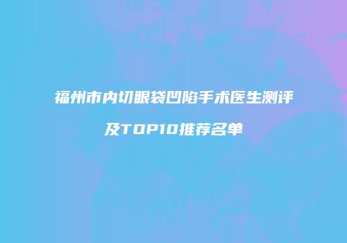 福州市内切眼袋凹陷手术医生测评及TOP10推荐名单