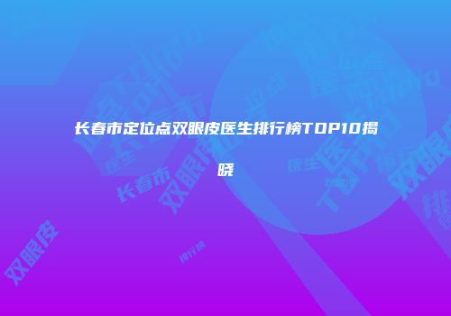 长春市定位点双眼皮医生排行榜TOP10揭晓