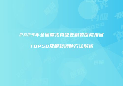 2025年全国激光内吸去眼袋医院排名TOP50及眼袋消除方法解析