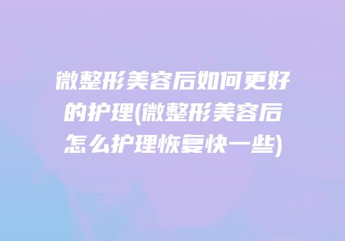 微整形美容后如何更好的护理(微整形美容后怎么护理恢复快一些)