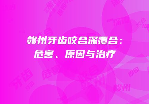 赣州牙齿咬合深覆合：危害、原因与治疗