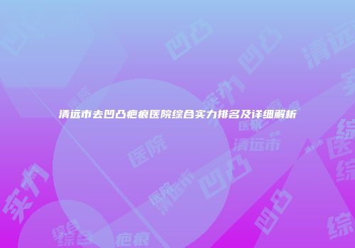 清远市去凹凸疤痕医院综合实力排名及详细解析