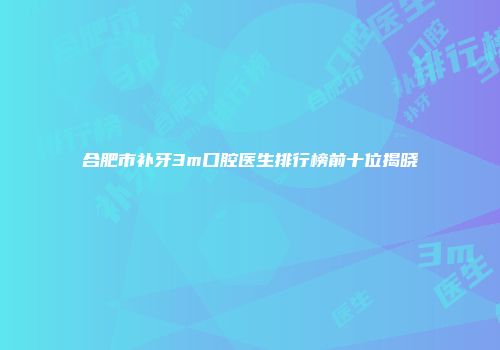 合肥市补牙3m口腔医生排行榜前十位揭晓