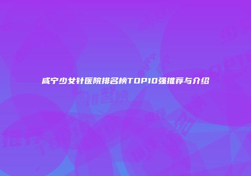 咸宁少女针医院排名榜TOP10强推荐与介绍