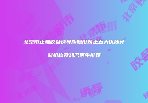 北京市正雅咬合诱导版隐形矫正五大优质牙科机构及知名医生推荐