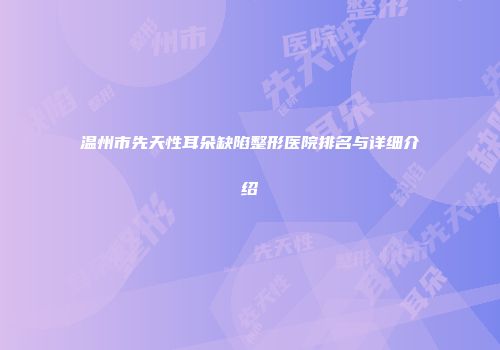 温州市先天性耳朵缺陷整形医院排名与详细介绍