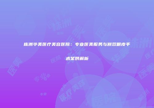 株洲华美医疗美容医院：专业医美服务与割双眼皮手术案例解析
