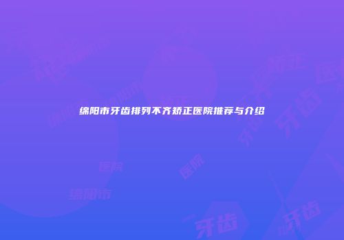 绵阳市牙齿排列不齐矫正医院推荐与介绍