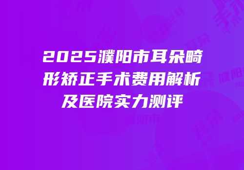2025濮阳市耳朵畸形矫正手术费用解析及医院实力测评