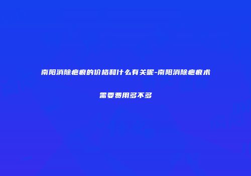 南阳消除疤痕的价格和什么有关呢-南阳消除疤痕术需要费用多不多