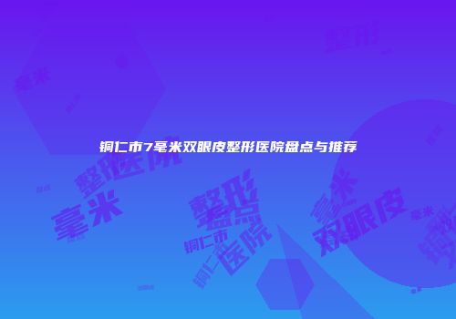 铜仁市7毫米双眼皮整形医院盘点与推荐