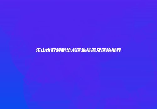 乐山市取颊脂垫术医生排名及医院推荐