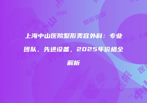 上海中山医院整形美容外科：专业团队、先进设备，2025年价格全解析