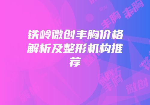 铁岭微创丰胸价格解析及整形机构推荐