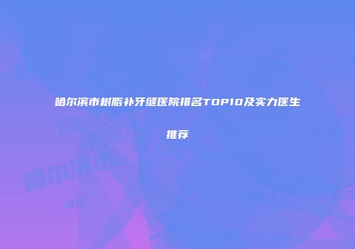 哈尔滨市树脂补牙缝医院排名TOP10及实力医生推荐