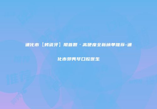 通化市【烤瓷牙】限首颗·高硬度全新榜单推荐-通化市郭秀琴口腔医生