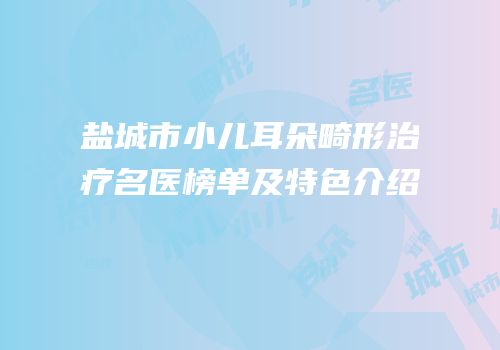 盐城市小儿耳朵畸形治疗名医榜单及特色介绍