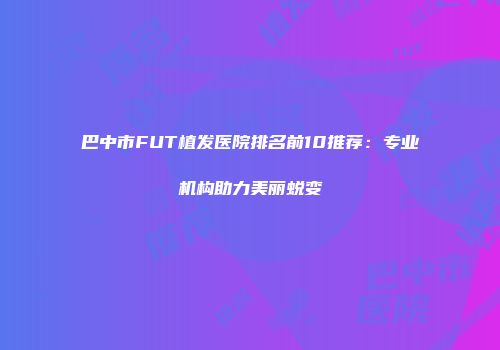 巴中市FUT植发医院排名前10推荐：专业机构助力美丽蜕变