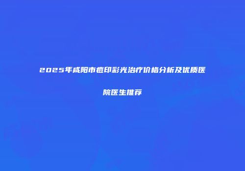 2025年咸阳市痘印彩光治疗价格分析及优质医院医生推荐