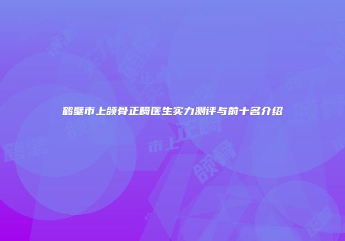鹤壁市上颌骨正畸医生实力测评与前十名介绍