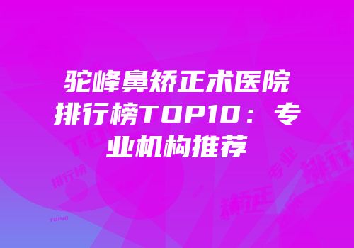 驼峰鼻矫正术医院排行榜TOP10：专业机构推荐