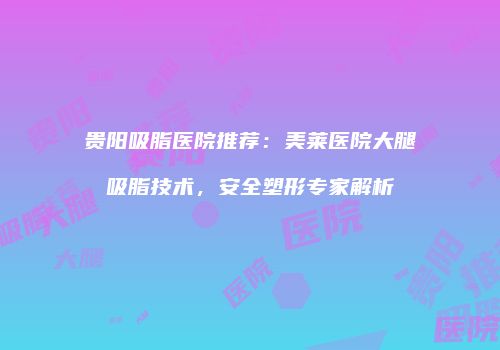贵阳吸脂医院推荐：美莱医院大腿吸脂技术，安全塑形专家解析