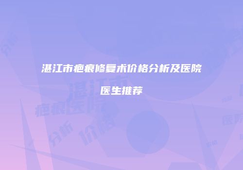 湛江市疤痕修复术价格分析及医院医生推荐