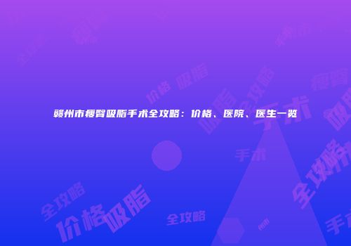 赣州市瘦臀吸脂手术全攻略：价格、医院、医生一览