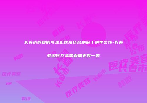 长春市颧骨颧弓矫正医院排名榜前十榜单公布-长春韩微医疗美容看谁更胜一筹