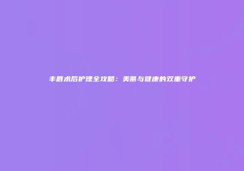 丰唇术后护理全攻略：美丽与健康的双重守护