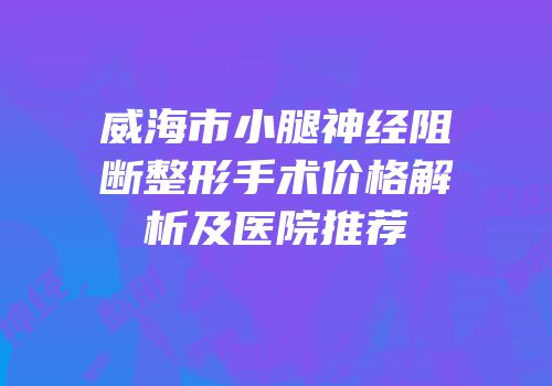 威海市小腿神经阻断整形手术价格解析及医院推荐