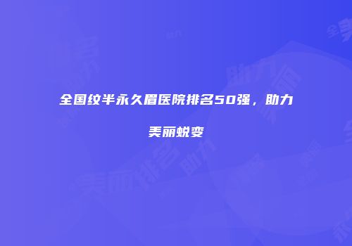 全国纹半永久眉医院排名50强，助力美丽蜕变