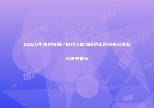 2025年龙岩市国产时代天使隐形矫正医院排名及知名医生推荐
