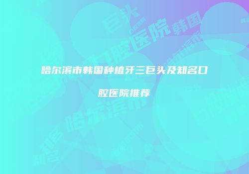 哈尔滨市韩国种植牙三巨头及知名口腔医院推荐