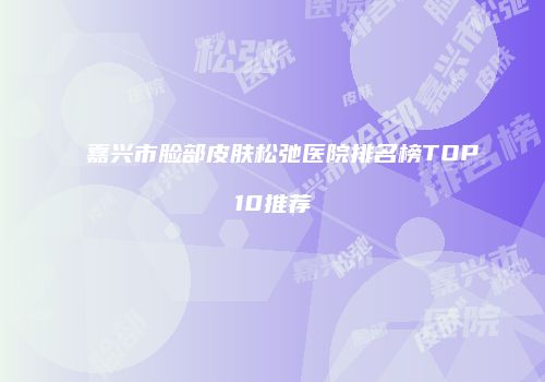 嘉兴市脸部皮肤松弛医院排名榜TOP10推荐