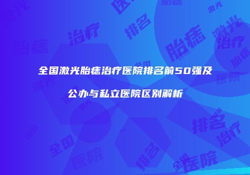 全国激光胎痣治疗医院排名前50强及公办与私立医院区别解析