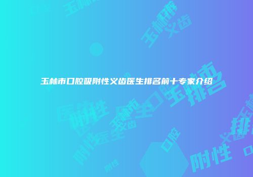 玉林市口腔吸附性义齿医生排名前十专家介绍