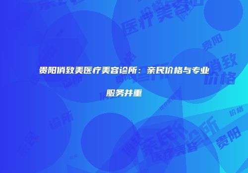 贵阳俏致美医疗美容诊所：亲民价格与专业服务并重