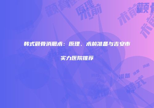 韩式颧骨消磨术：原理、术前准备与吉安市实力医院推荐