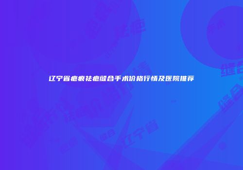 辽宁省疤痕祛疤缝合手术价格行情及医院推荐