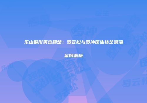 乐山整形美容翘楚：罗云松与罗冲医生技艺精湛案例解析