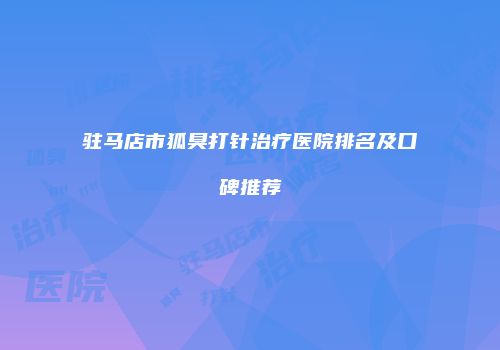驻马店市狐臭打针治疗医院排名及口碑推荐