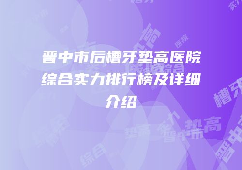 晋中市后槽牙垫高医院综合实力排行榜及详细介绍