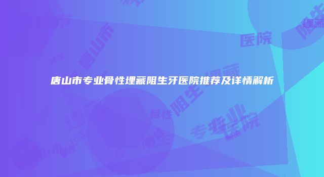 唐山市专业骨性埋藏阻生牙医院推荐及详情解析