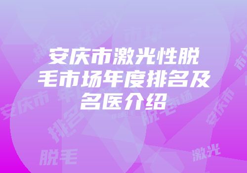安庆市激光性脱毛市场年度排名及名医介绍