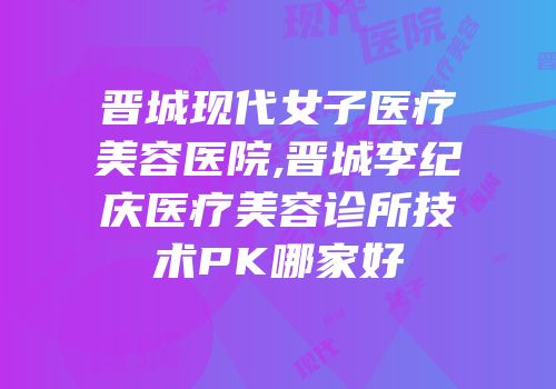 晋城现代女子医疗美容医院,晋城李纪庆医疗美容诊所技术PK哪家好