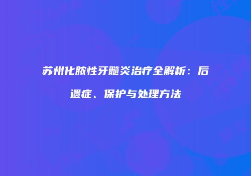 苏州化脓性牙髓炎治疗全解析：后遗症、保护与处理方法