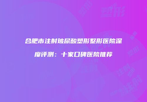 合肥市注射玻尿酸塑形整形医院深度评测：十家口碑医院推荐