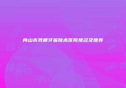 舟山市残根牙拔除术医院排名及推荐