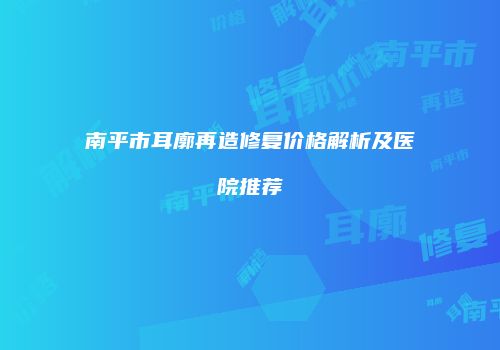 南平市耳廓再造修复价格解析及医院推荐